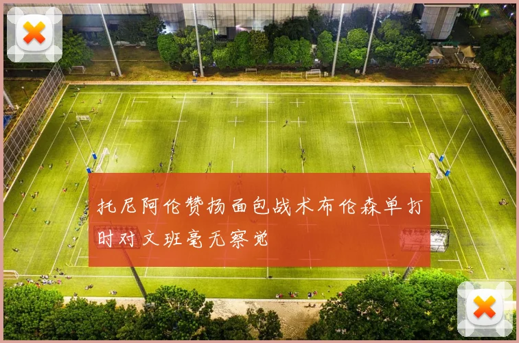 托尼阿伦赞扬面包战术布伦森单打时对文班毫无察觉