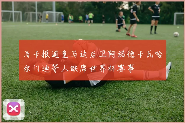 马卡报道皇马边后卫阿诺德卡瓦哈尔门迪等人缺席世界杯赛事