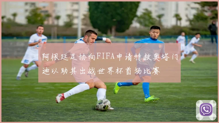 阿根廷足协向FIFA申请特赦奥塔门迪以助其出战世界杯首场比赛