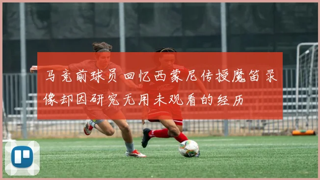 马竞前球员回忆西蒙尼传授魔笛录像却因研究无用未观看的经历