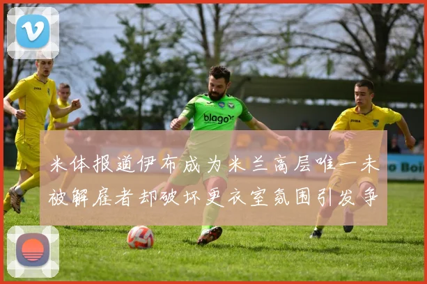 米体报道伊布成为米兰高层唯一未被解雇者却破坏更衣室氛围引发争议