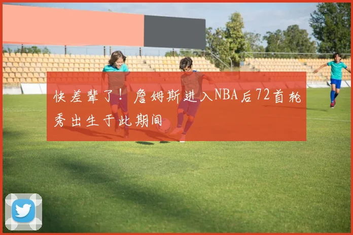 快差辈了！詹姆斯进入NBA后72首轮秀出生于此期间