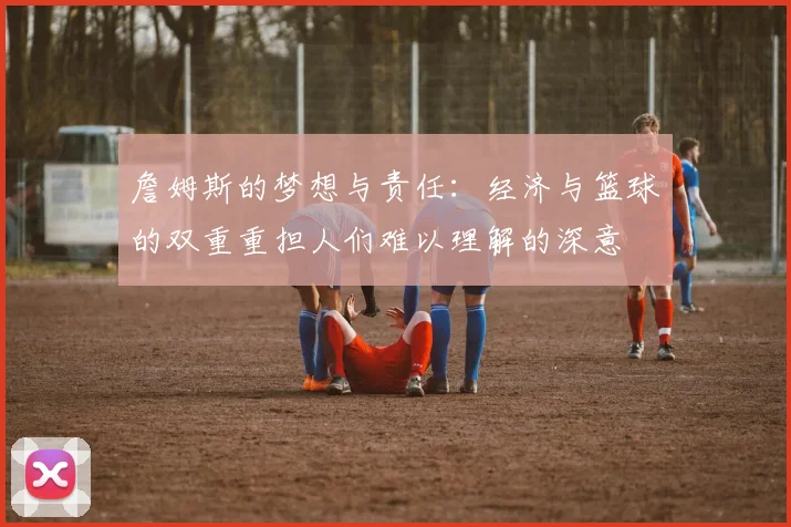 詹姆斯的梦想与责任：经济与篮球的双重重担人们难以理解的深意