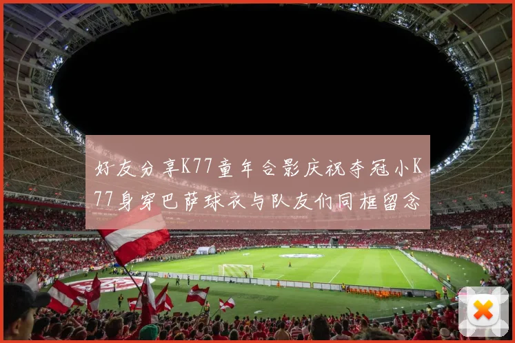 好友分享K77童年合影庆祝夺冠小K77身穿巴萨球衣与队友们同框留念