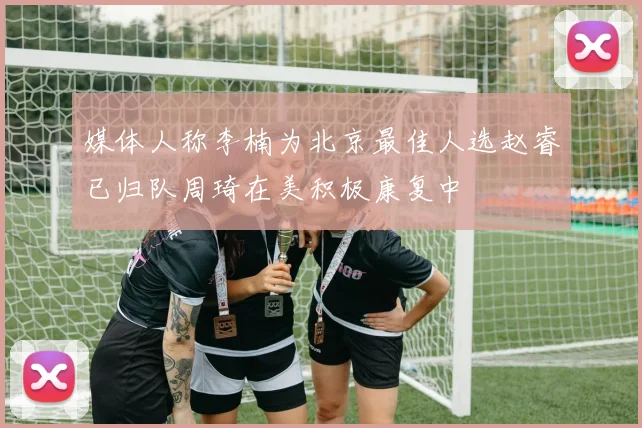 媒体人称李楠为北京最佳人选赵睿已归队周琦在美积极康复中