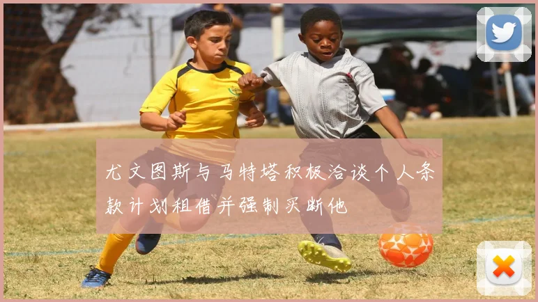 尤文图斯与马特塔积极洽谈个人条款计划租借并强制买断他