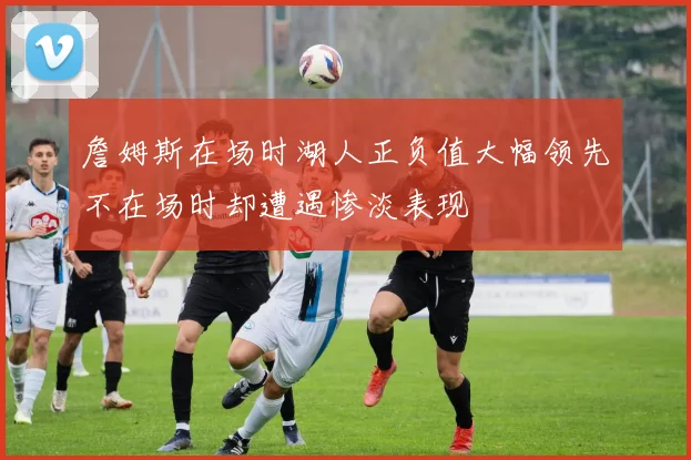 詹姆斯在场时湖人正负值大幅领先不在场时却遭遇惨淡表现