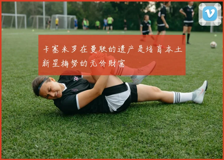 卡塞米罗在曼联的遗产是培育本土新星梅努的无价财富