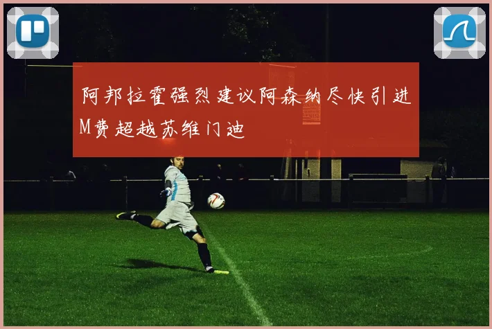 阿邦拉霍强烈建议阿森纳尽快引进M费超越苏维门迪