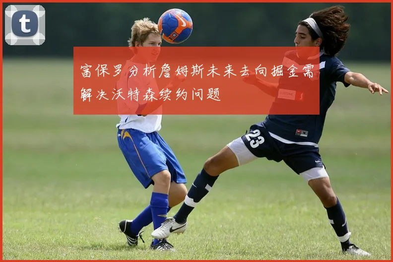 富保罗分析詹姆斯未来去向掘金需解决沃特森续约问题