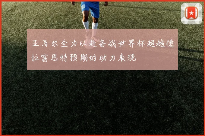 亚马尔全力以赴备战世界杯超越德拉富恩特预期的动力表现