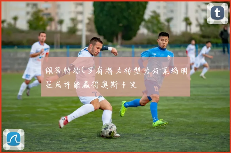 佩蒂特称C罗有潜力转型为好莱坞明星或许能赢得奥斯卡奖