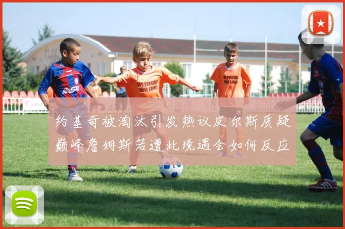 约基奇被淘汰引发热议皮尔斯质疑巅峰詹姆斯若遭此境遇会如何反应